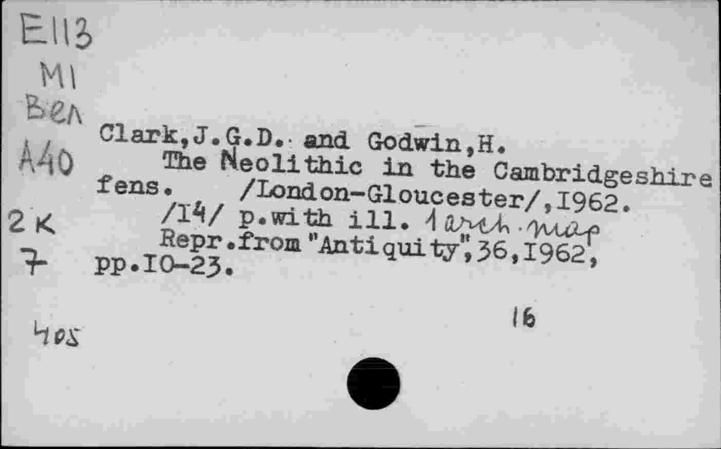 ﻿Ellb
мі
Ьел
А4о
2<
Clark, J.G.D.- and Godwin,H.
The Heolithic in the Cambridgeshire fens. /London-Gloucester/,1962.
/1^/ p.with ill. 4 ДгМЛ • 'KuZ-f
Repr.from "Antiquity'i56,I962, pp.10-23.
Hex